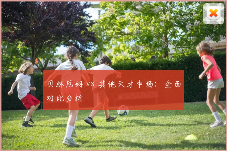 贝林厄姆 vs 其他天才中场：全面对比分析
