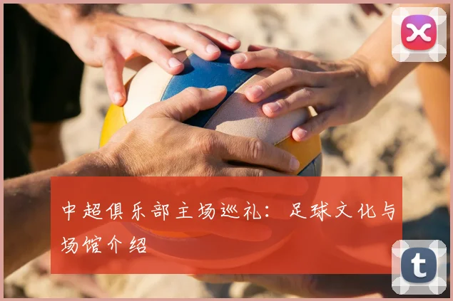 中超俱乐部主场巡礼：足球文化与场馆介绍
