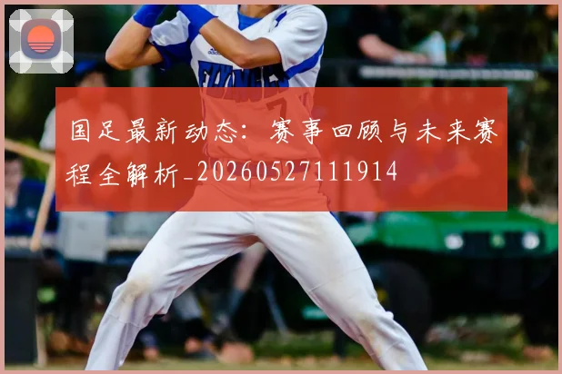 国足最新动态：赛事回顾与未来赛程全解析_20260527111914