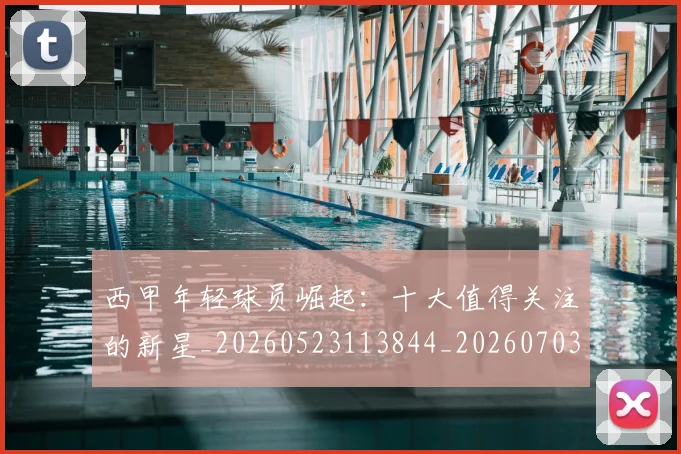 西甲年轻球员崛起：十大值得关注的新星_20260523113844_20260703181851