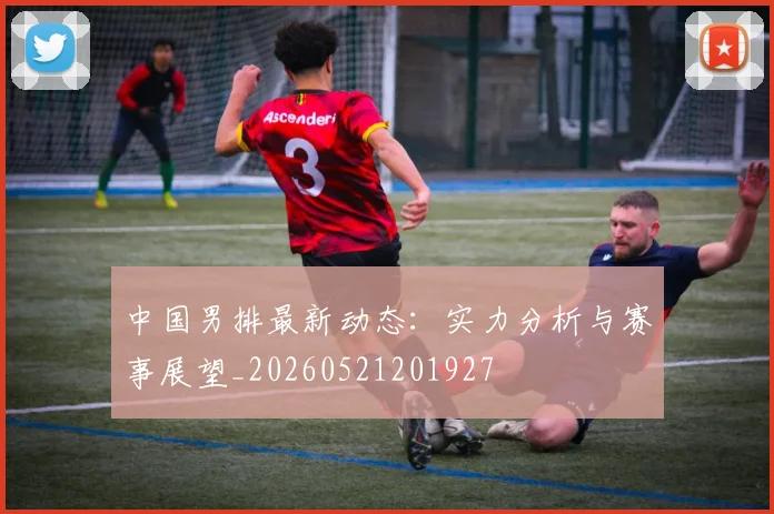 中国男排最新动态：实力分析与赛事展望_20260521201927