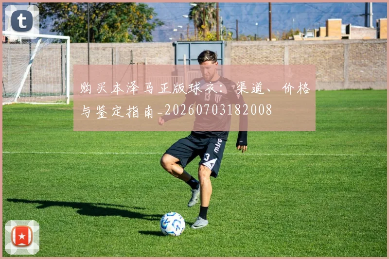 购买本泽马正版球衣：渠道、价格与鉴定指南_20260703182008