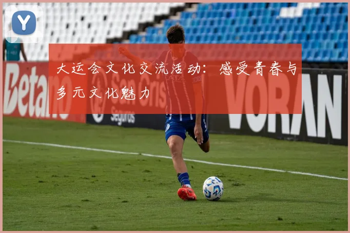 大运会文化交流活动：感受青春与多元文化魅力