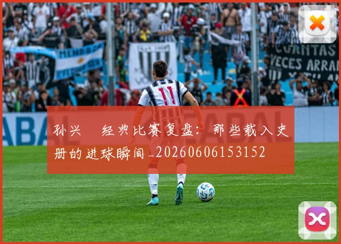 孙兴慜经典比赛复盘：那些载入史册的进球瞬间_20260606153152