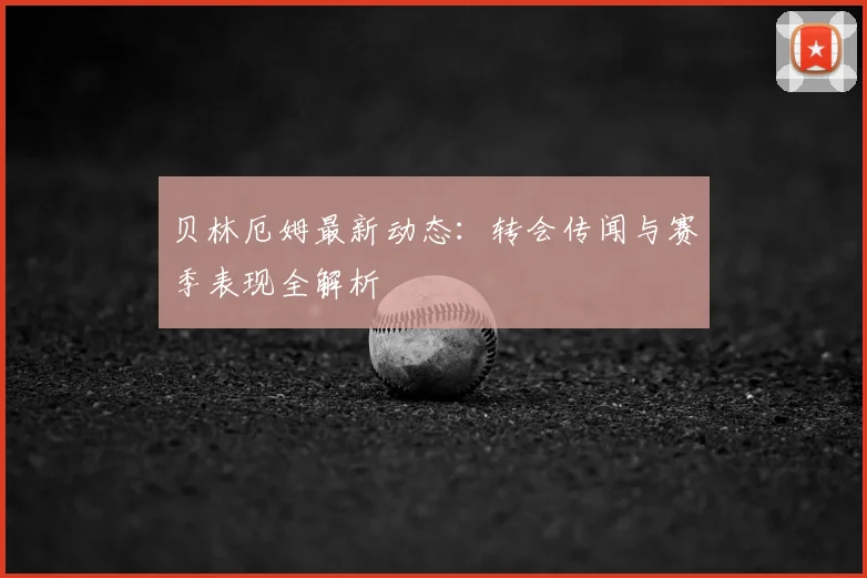 贝林厄姆最新动态：转会传闻与赛季表现全解析