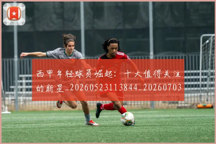 西甲年轻球员崛起：十大值得关注的新星_20260523113844_20260703181851