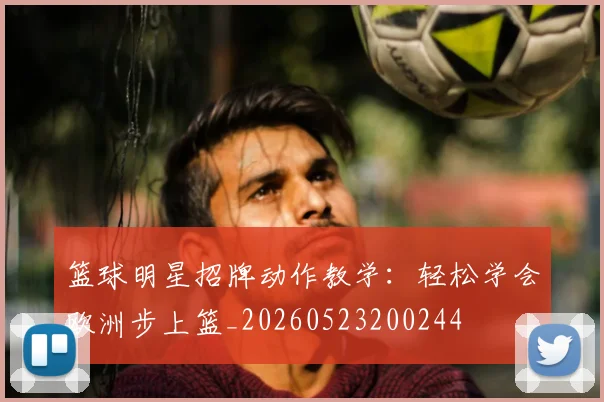 篮球明星招牌动作教学：轻松学会欧洲步上篮_20260523200244