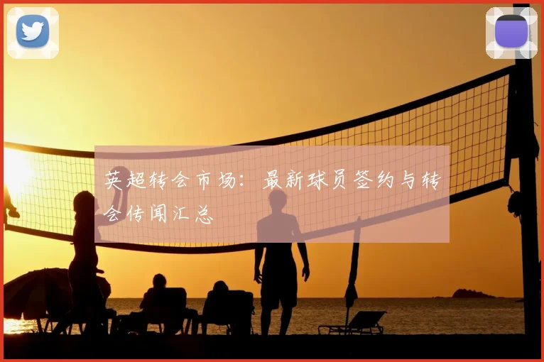 英超转会市场：最新球员签约与转会传闻汇总