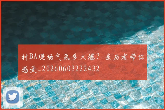 村BA现场气氛多火爆？亲历者带你感受_20260603222432