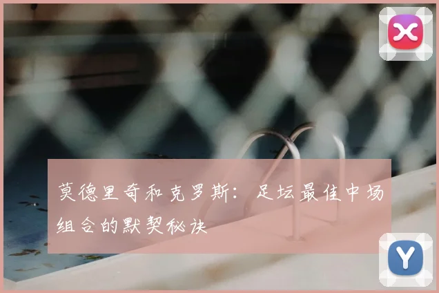 莫德里奇和克罗斯：足坛最佳中场组合的默契秘诀