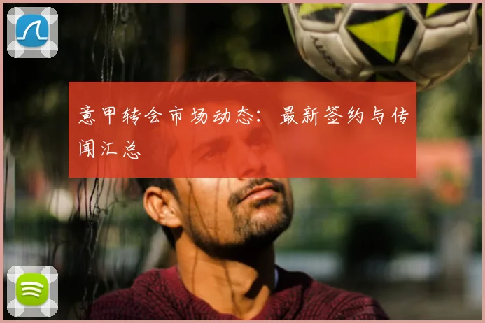 意甲转会市场动态：最新签约与传闻汇总
