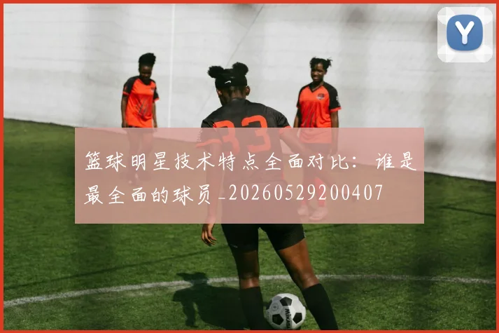 篮球明星技术特点全面对比：谁是最全面的球员_20260529200407