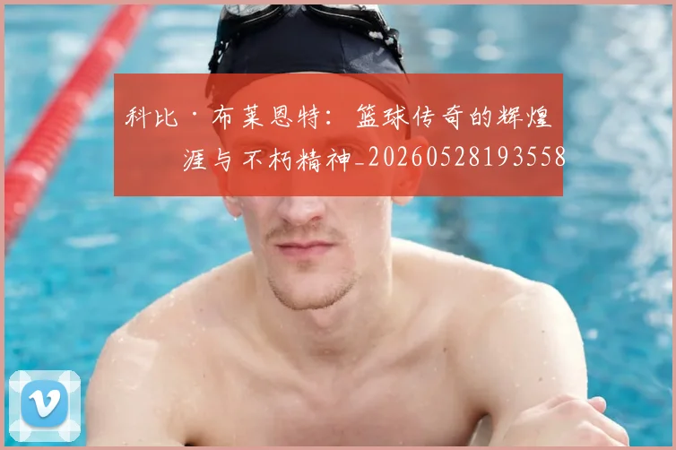 科比·布莱恩特：篮球传奇的辉煌生涯与不朽精神_20260528193558