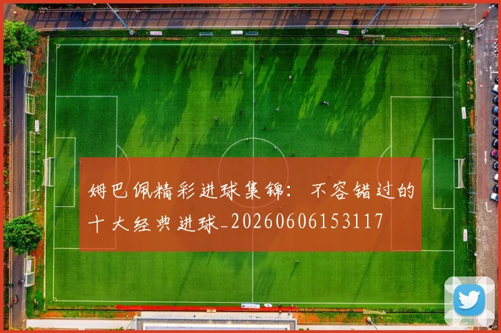 姆巴佩精彩进球集锦：不容错过的十大经典进球_20260606153117