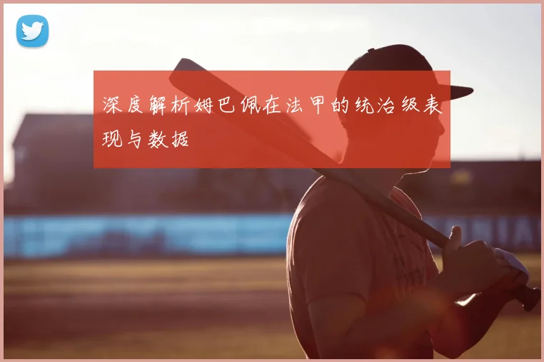 深度解析姆巴佩在法甲的统治级表现与数据