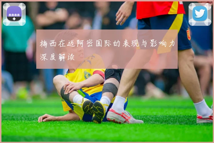 梅西在迈阿密国际的表现与影响力深度解读