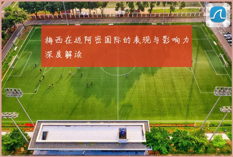 梅西在迈阿密国际的表现与影响力深度解读