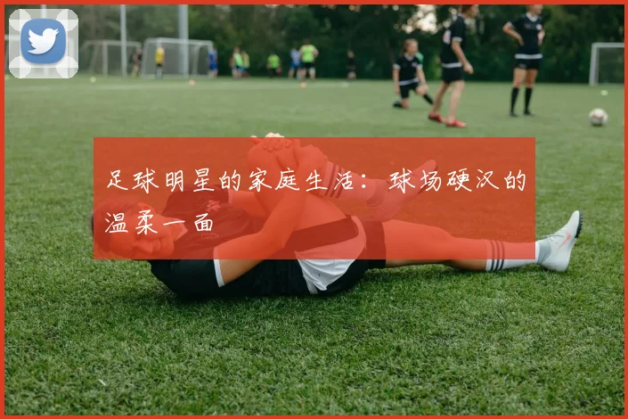 足球明星的家庭生活：球场硬汉的温柔一面