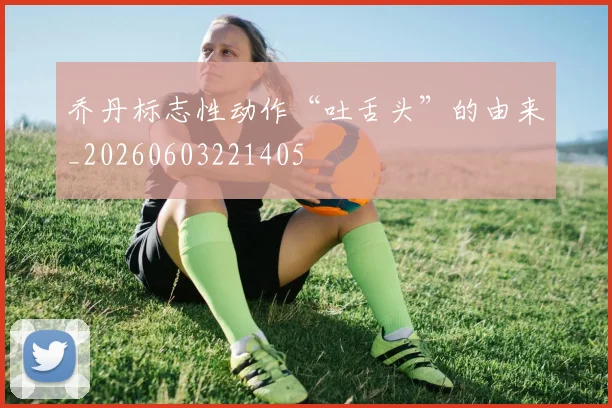 乔丹标志性动作“吐舌头”的由来_20260603221405